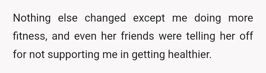 Nothing else changed except me doing more fitness, and even her friends were telling her off for not supporting me in getting healthier.