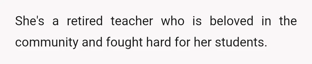 She's a retired teacher who is beloved in the community and fought hard for her students.