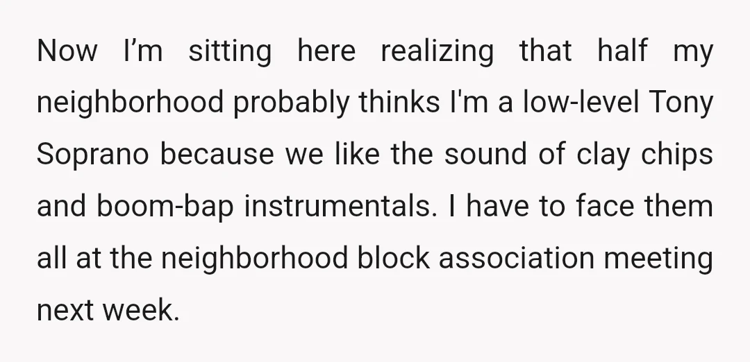 Now I’m sitting here realizing that half my neighborhood probably thinks I'm a low-level Tony Soprano because we like the sound of clay chips and boom-bap instrumentals. I have to...
