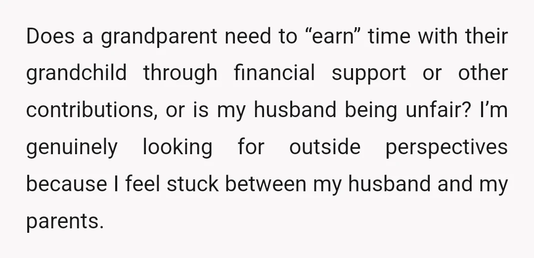 Does a grandparent need to “earn” time with their grandchild through financial support or other contributions, or is my husband being unfair? I’m genuinely looking for outside perspectives because I...