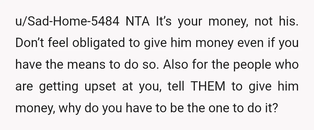 u/Sad-Home-5484 NTA It’s your money, not his. Don’t feel obligated to give him money even if you have the means to do so. Also for the people who are getting...