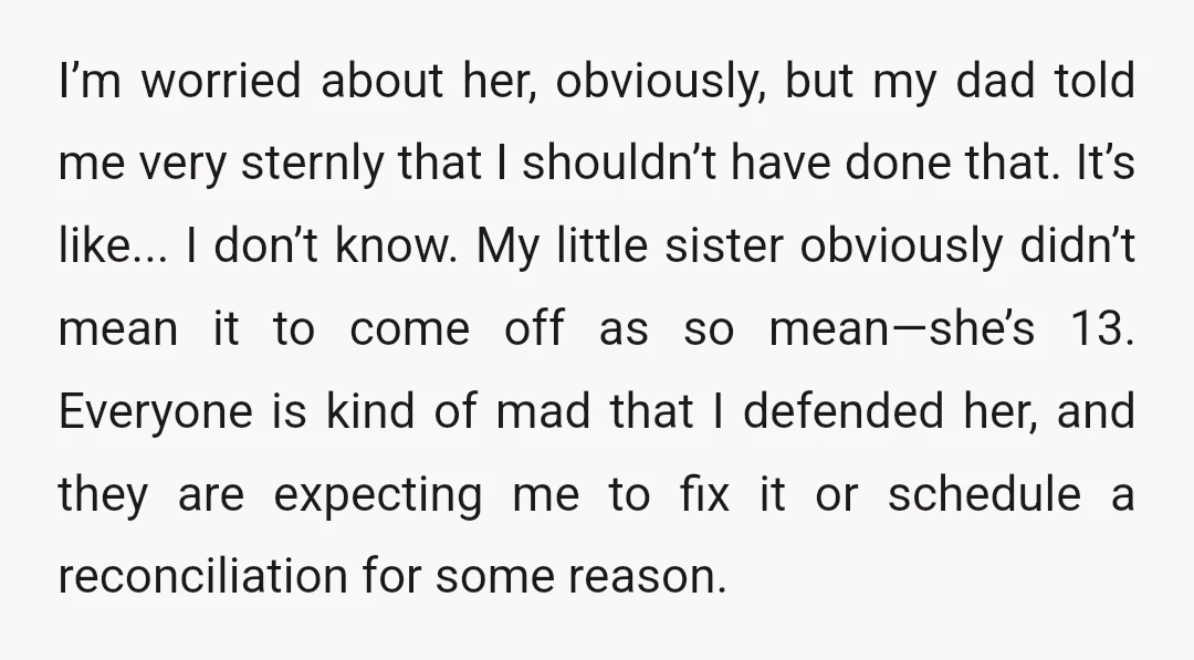 I’m worried about her, obviously, but my dad told me very sternly that I shouldn’t have done that. It’s like... I don’t know. My little sister obviously didn’t mean it...