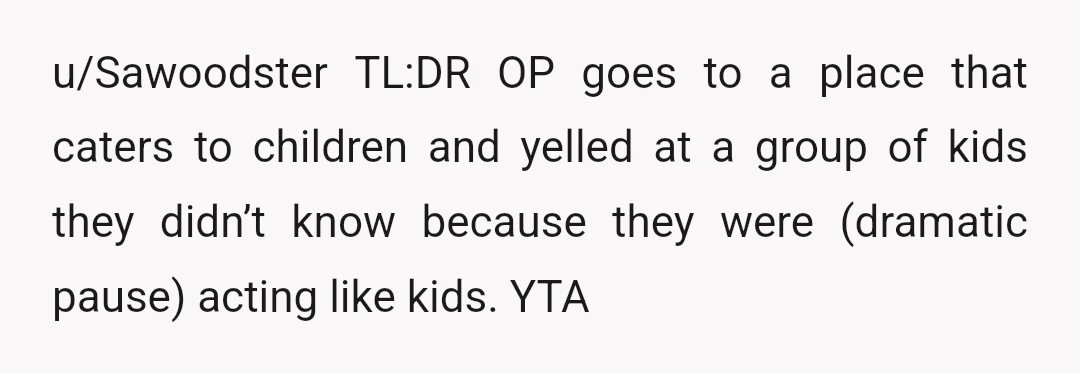u/Sawoodster
TL:DR OP goes to a place that caters to children and yelled at a group of kids they didn’t know because they were (dramatic pause) acting like kids.
YTA