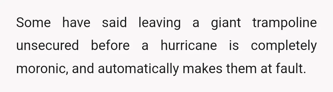 Some have said leaving a giant trampoline unsecured before a hurricane is completely moronic, and automatically makes them at fault.