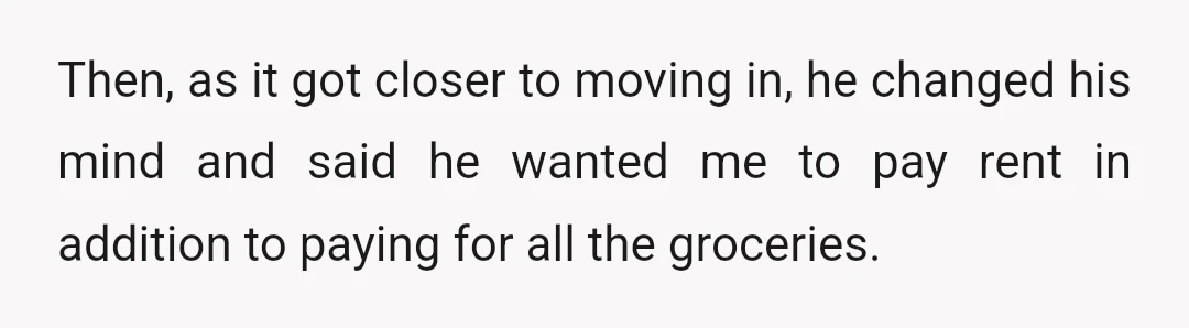 Then, as it got closer to moving in, he changed his mind and said he wanted me to pay rent in addition to paying for all the groceries.