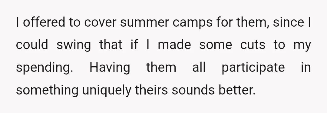 I offered to cover summer camps for them, since I could swing that if I made some cuts to my spending. Having them all participate in something uniquely theirs sounds...