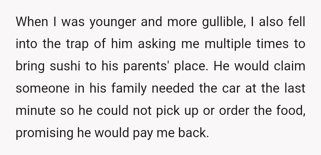 When I was younger and more gullible, I also fell into the trap of him asking me multiple times to bring sushi to his parents' place. He would claim someone...