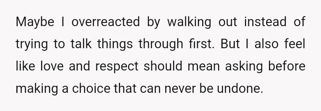Maybe I overreacted by walking out instead of trying to talk things through first. But I also feel like love and respect should mean asking before making a choice that...