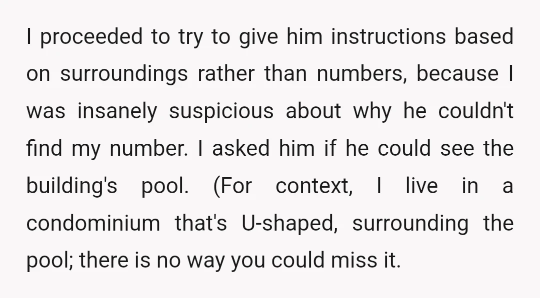 I proceeded to try to give him instructions based on surroundings rather than numbers, because I was insanely suspicious about why he couldn't find my number. I asked him if...
