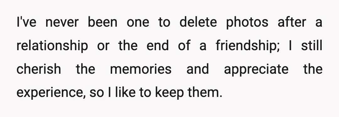 I've never been one to delete photos after a relationship or the end of a friendship; I still cherish the memories and appreciate the experience, so I like to keep...