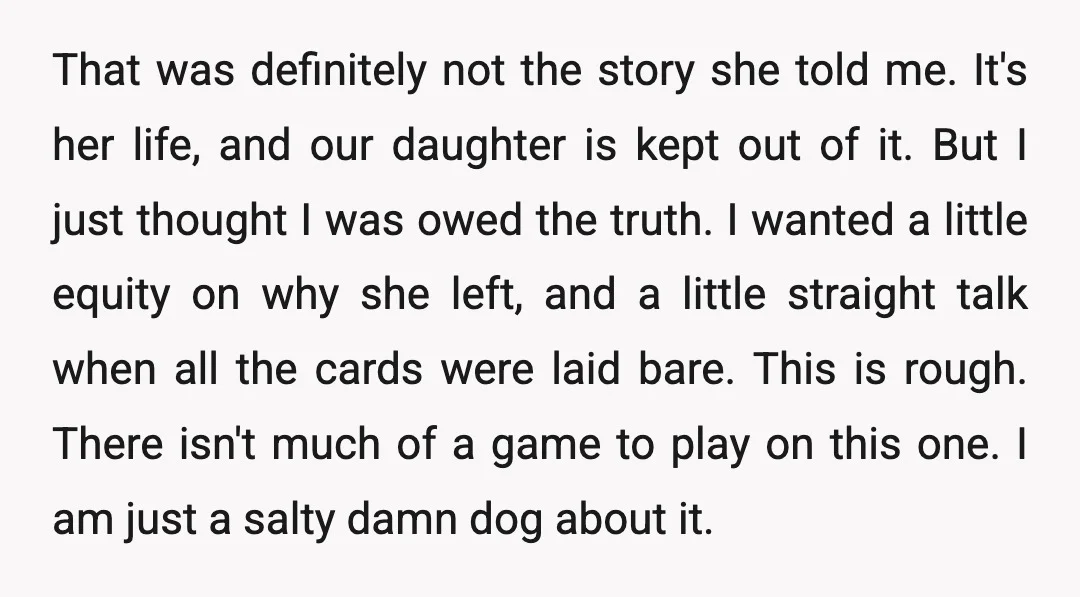 That was definitely not the story she told me. It's her life, and our daughter is kept out of it. But I just thought I was owed the truth. I...