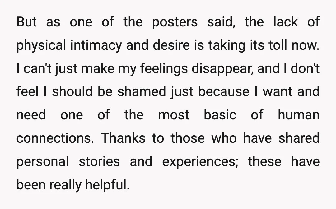 But as one of the posters said, the lack of physical intimacy and desire is taking its toll now. I can't just make my feelings disappear, and I don't feel...