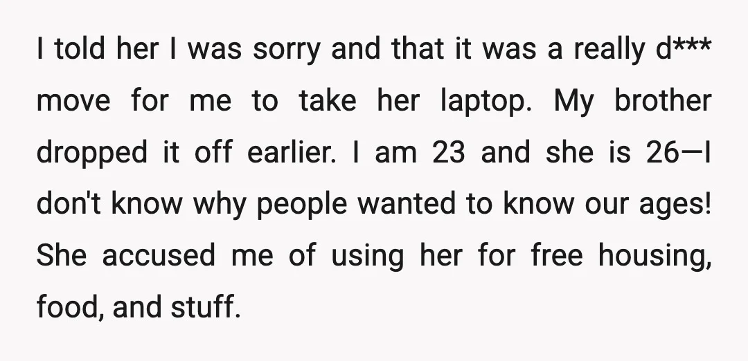 I told her I was sorry and that it was a really d*** move for me to take her laptop. My brother dropped it off earlier. I am 23 and...