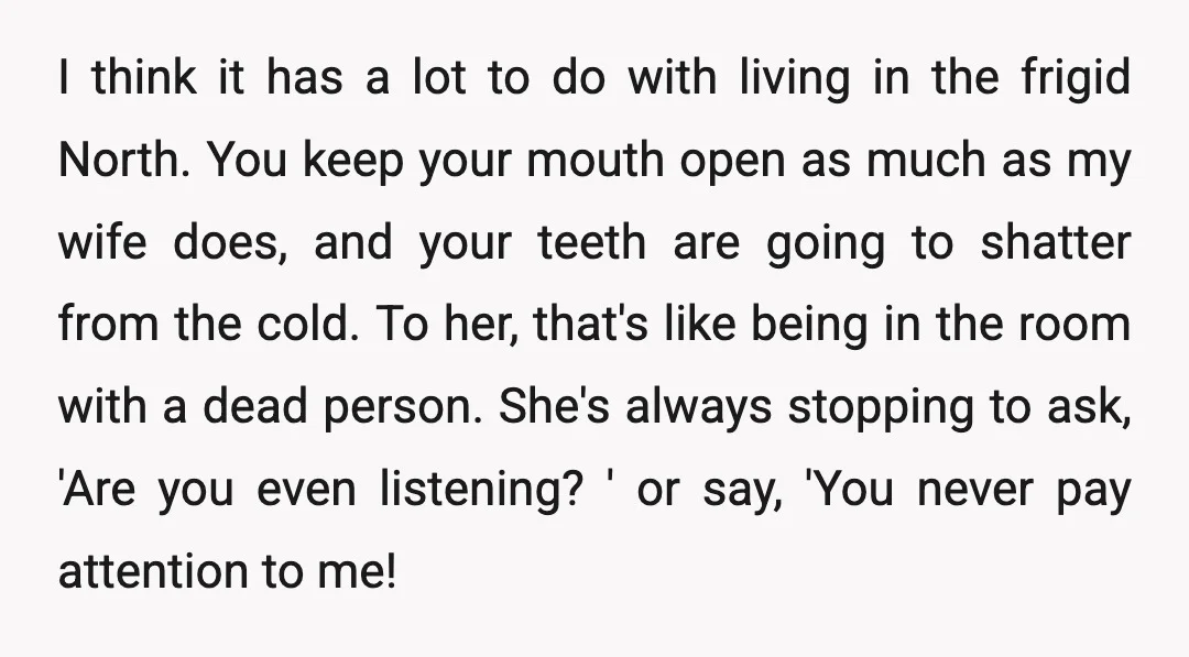 I think it has a lot to do with living in the frigid North. You keep your mouth open as much as my wife does, and your teeth are going...