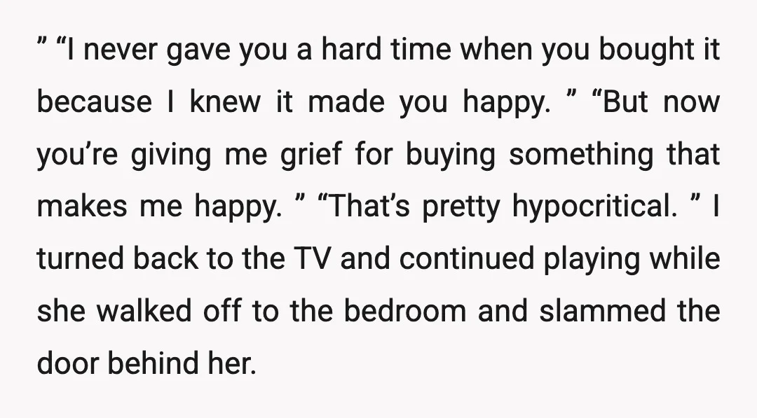 ” “I never gave you a hard time when you bought it because I knew it made you happy. ” “But now you’re giving me grief for buying something that...