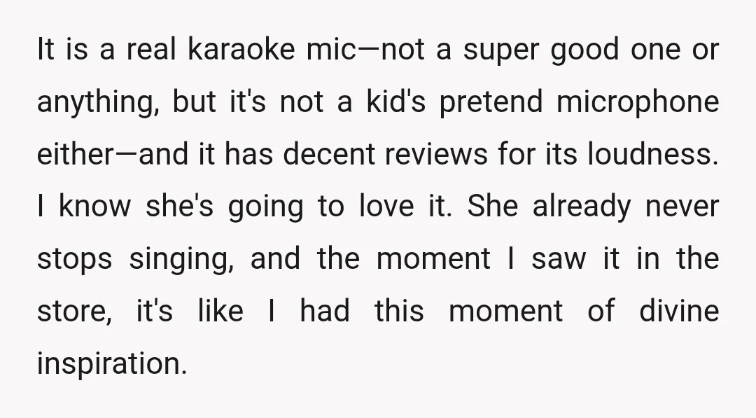 It is a real karaoke mic—not a super good one or anything, but it's not a kid's pretend microphone either—and it has decent reviews for its loudness. I know she's...
