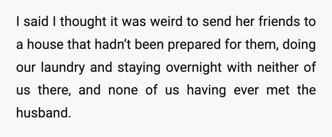 I said I thought it was weird to send her friends to a house that hadn’t been prepared for them, doing our laundry and staying overnight with neither of us...