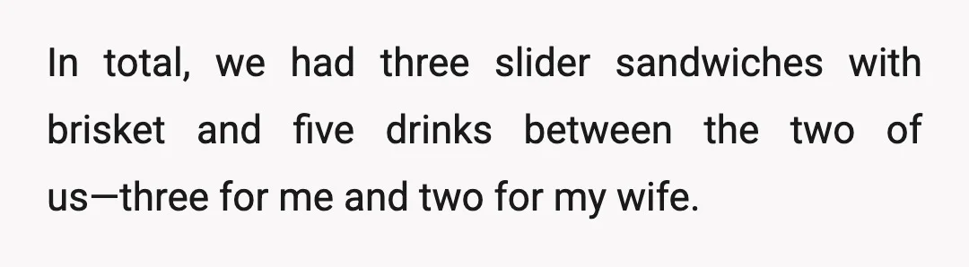 In total, we had three slider sandwiches with brisket and five drinks between the two of us—three for me and two for my wife.