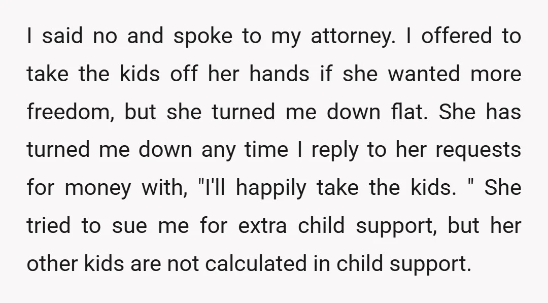 I said no and spoke to my attorney. I offered to take the kids off her hands if she wanted more freedom, but she turned me down flat. She has...