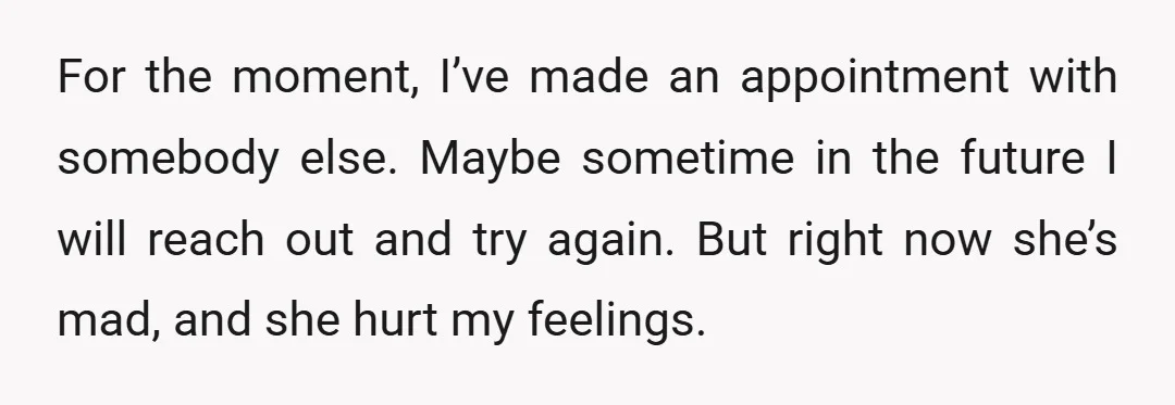 For the moment, I’ve made an appointment with somebody else. Maybe sometime in the future I will reach out and try again. But right now she’s mad, and she hurt...