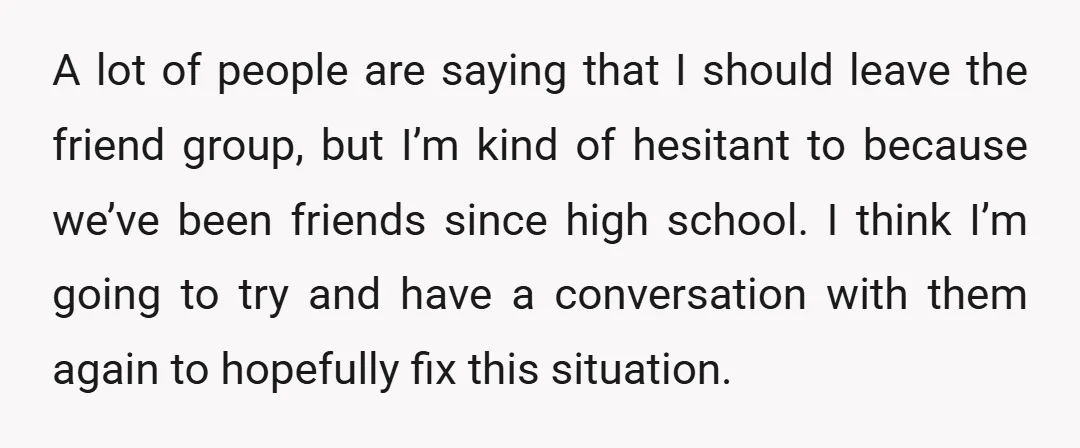 A lot of people are saying that I should leave the friend group, but I’m kind of hesitant to because we’ve been friends since high school. I think I’m going...