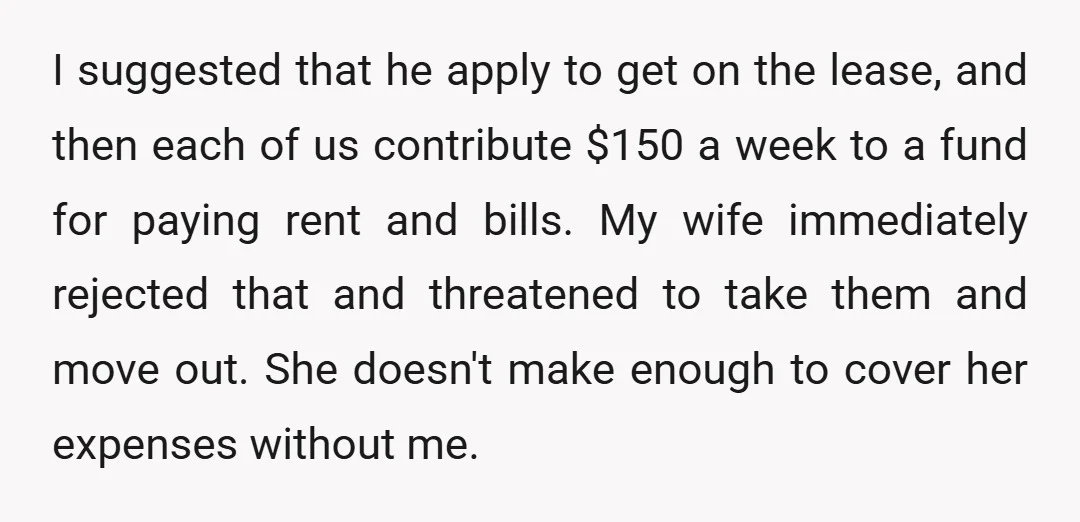 I suggested that he apply to get on the lease, and then each of us contribute $150 a week to a fund for paying rent and bills. My wife immediately...