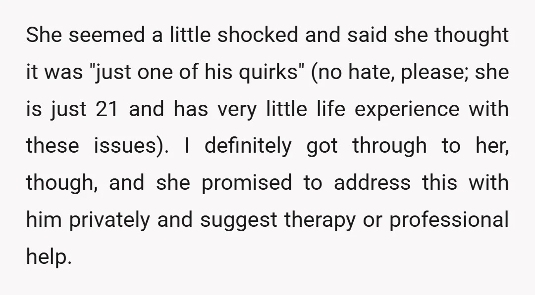 She seemed a little shocked and said she thought it was "just one of his quirks" (no hate, please; she is just 21 and has very little life experience with...