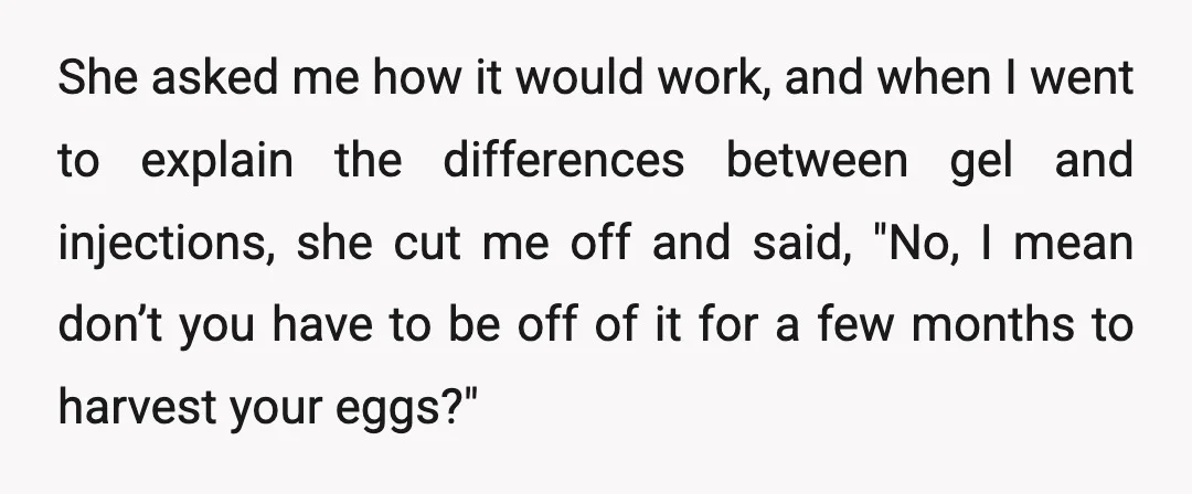 She asked me how it would work, and when I went to explain the differences between gel and injections, she cut me off and said, "No, I mean don’t you...