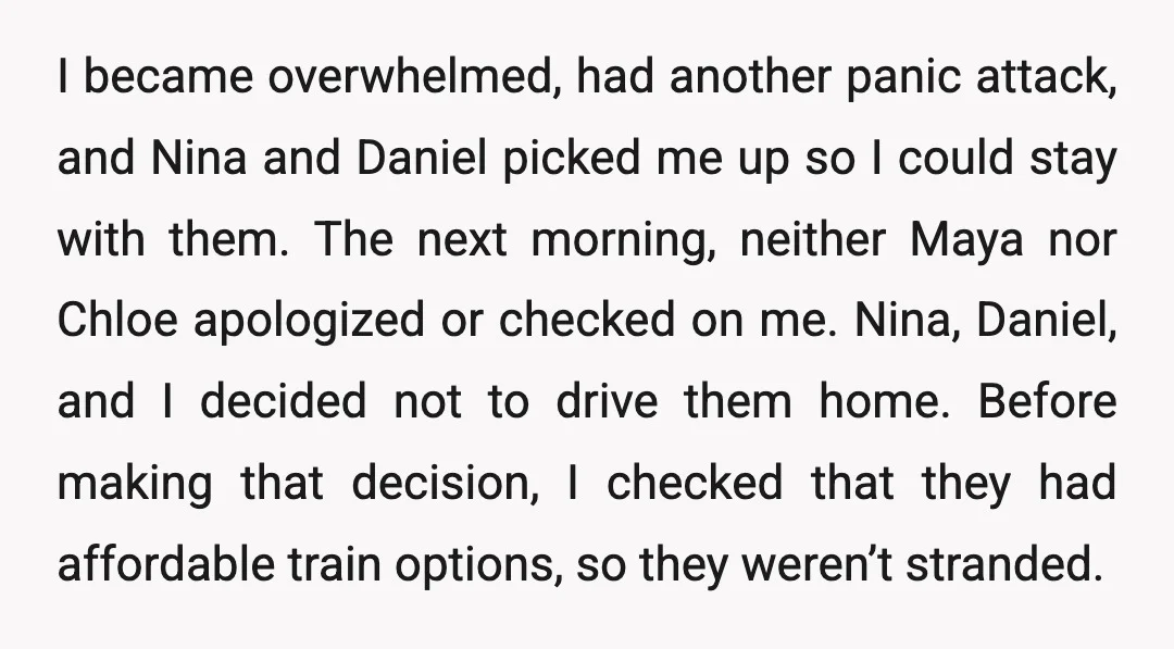 I became overwhelmed, had another panic attack, and Nina and Daniel picked me up so I could stay with them. The next morning, neither Maya nor Chloe apologized or checked...