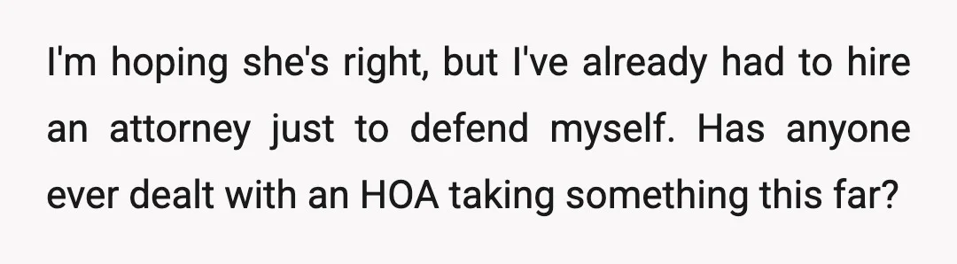 I'm hoping she's right, but I've already had to hire an attorney just to defend myself. Has anyone ever dealt with an HOA taking something this far?
