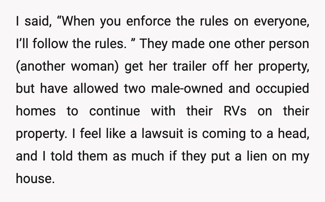 I said, “When you enforce the rules on everyone, I’ll follow the rules. ” They made one other person (another woman) get her trailer off her property, but have allowed...