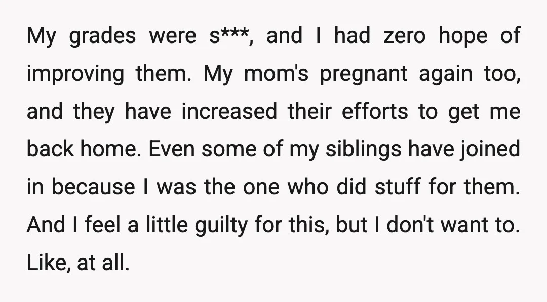 My grades were s***, and I had zero hope of improving them. My mom's pregnant again too, and they have increased their efforts to get me back home. Even some...