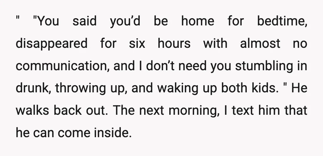" "You said you’d be home for bedtime, disappeared for six hours with almost no communication, and I don’t need you stumbling in drunk, throwing up, and waking up both...