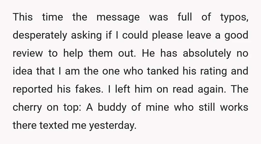 This time the message was full of typos, desperately asking if I could please leave a good review to help them out. He has absolutely no idea that I am...