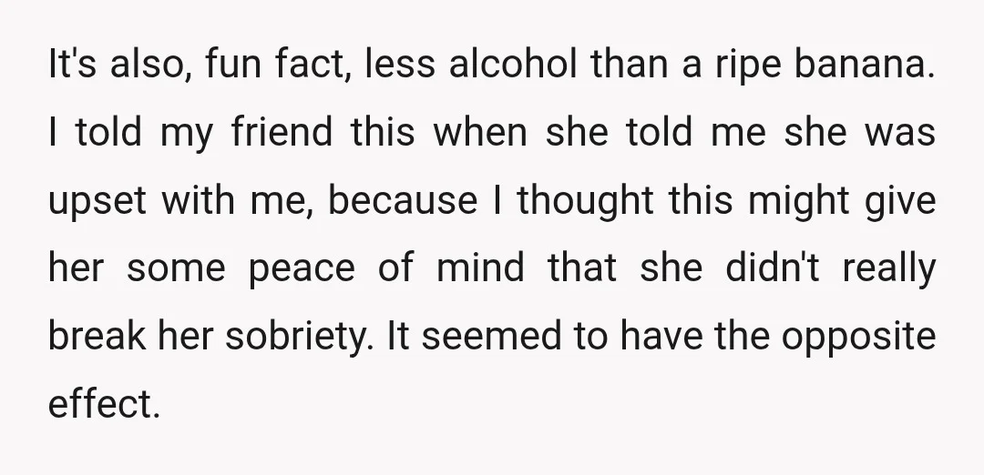 It's also, fun fact, less alcohol than a ripe banana. I told my friend this when she told me she was upset with me, because I thought this might give...