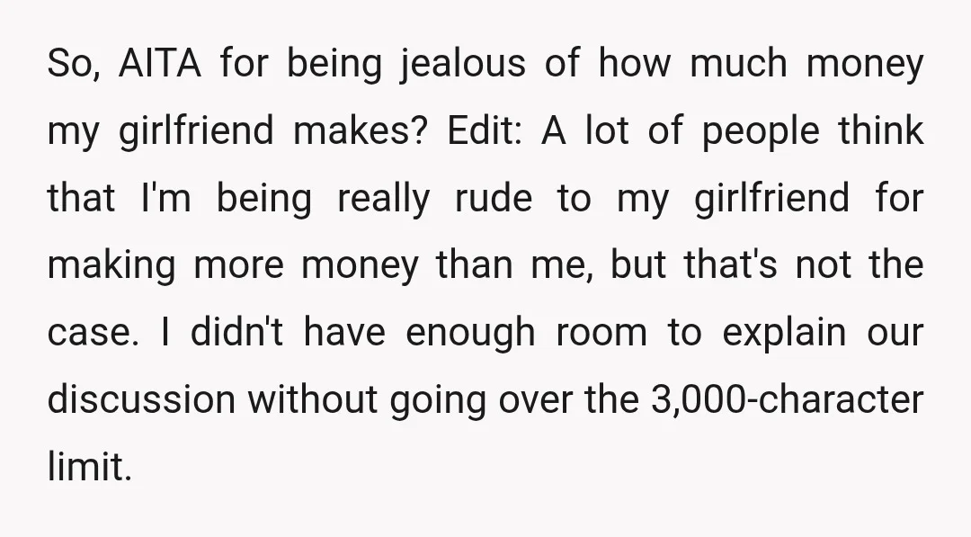 So, AITA for being jealous of how much money my girlfriend makes? Edit: A lot of people think that I'm being really rude to my girlfriend for making more money...