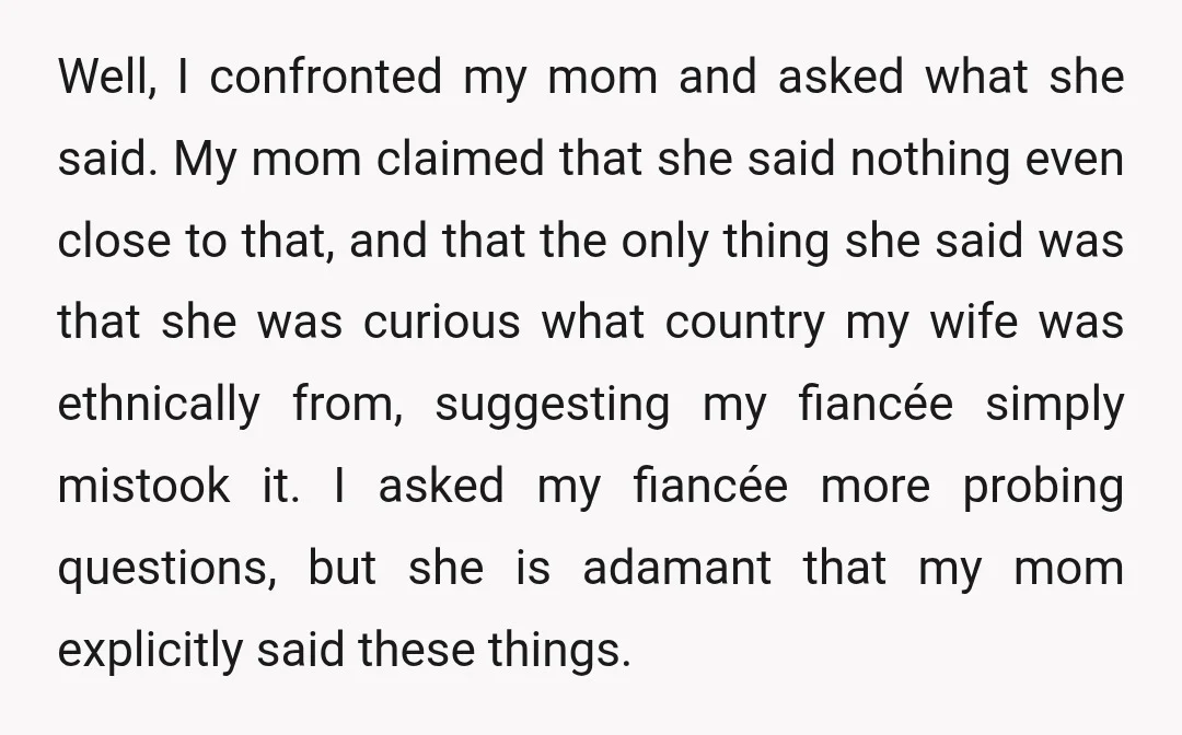 Well, I confronted my mom and asked what she said. My mom claimed that she said nothing even close to that, and that the only thing she said was that...
