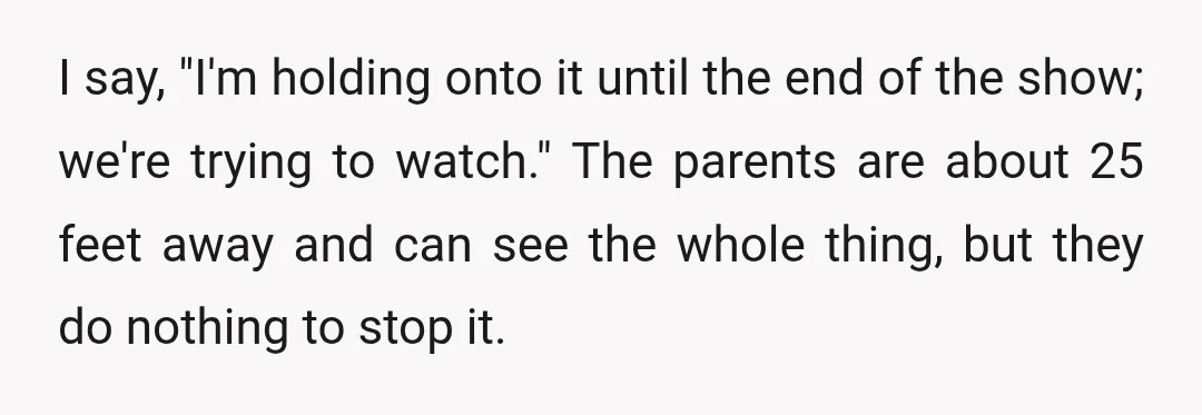 I say, "I'm holding onto it until the end of the show; we're trying to watch." The parents are about 25 feet away and can see the whole thing, but...