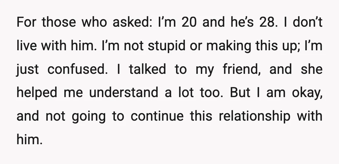 For those who asked: I’m 20 and he’s 28. I don’t live with him. I’m not stupid or making this up; I’m just confused. I talked to my friend, and...