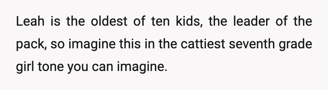 Leah is the oldest of ten kids, the leader of the pack, so imagine this in the cattiest seventh grade girl tone you can imagine.