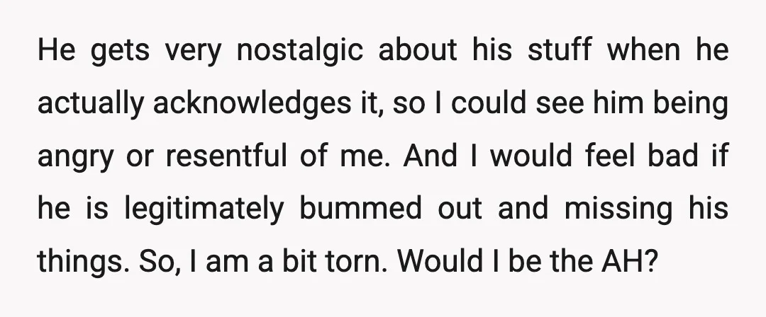 He gets very nostalgic about his stuff when he actually acknowledges it, so I could see him being angry or resentful of me. And I would feel bad if he...
