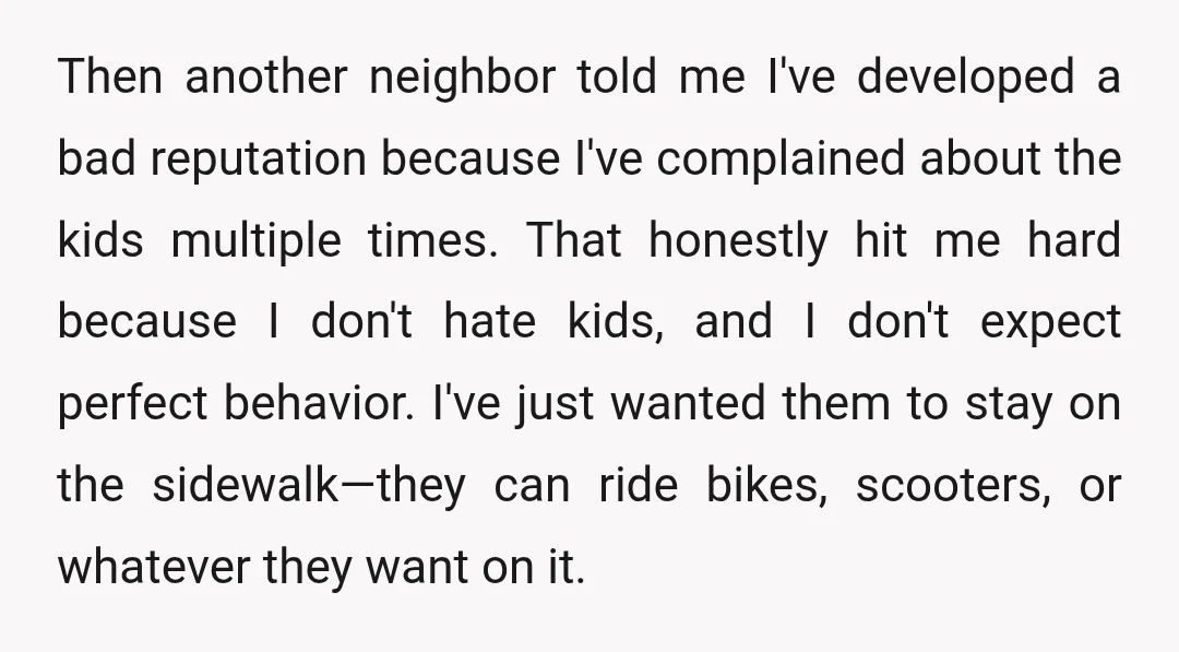 Then another neighbor told me I've developed a bad reputation because I've complained about the kids multiple times. That honestly hit me hard because I don't hate kids, and I...