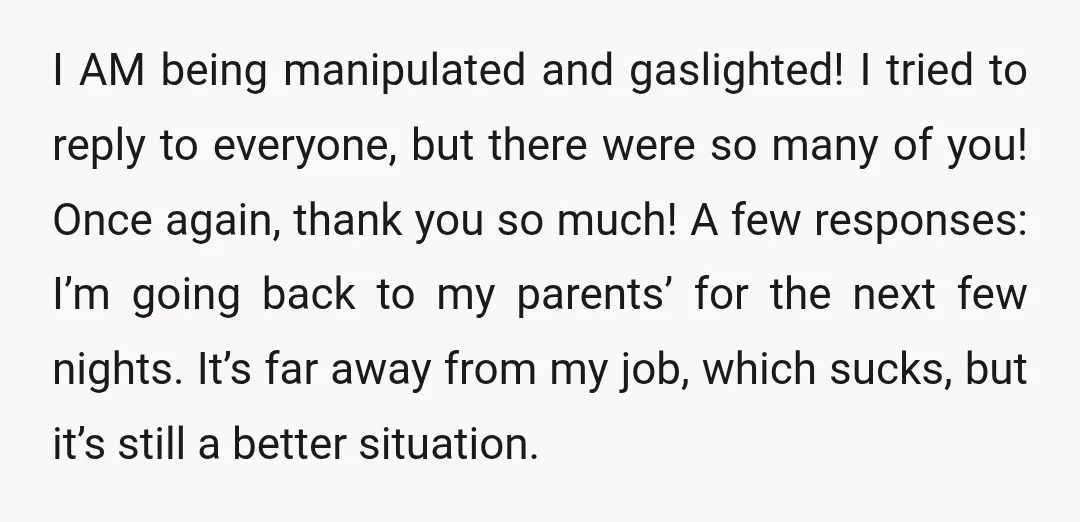 I AM being manipulated and gaslighted! I tried to reply to everyone, but there were so many of you! Once again, thank you so much! A few responses: I’m going...