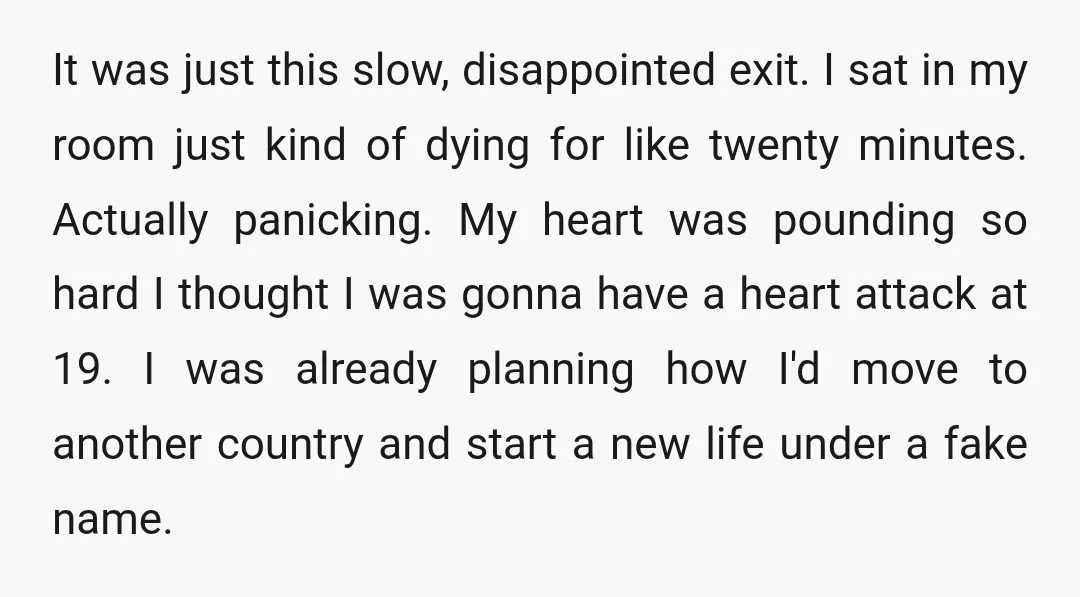 It was just this slow, disappointed exit. I sat in my room just kind of dying for like twenty minutes. Actually panicking. My heart was pounding so hard I thought...