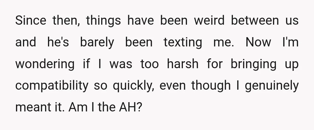 Since then, things have been weird between us and he's barely been texting me. Now I'm wondering if I was too harsh for bringing up compatibility so quickly, even though...