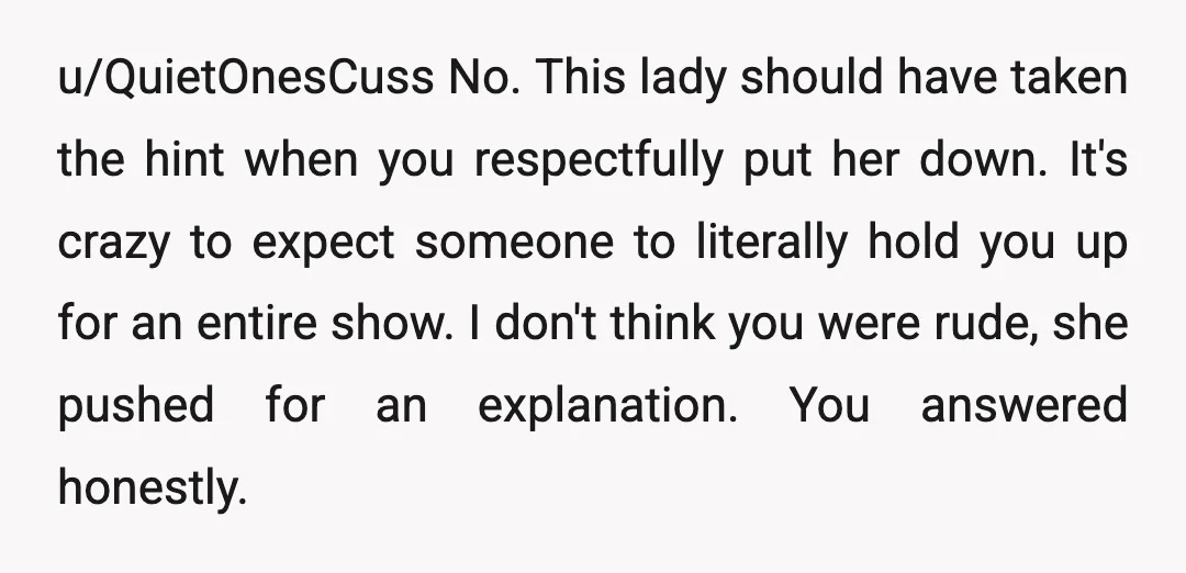 u/QuietOnesCuss No. This lady should have taken the hint when you respectfully put her down. It's crazy to expect someone to literally hold you up for an entire show. I...