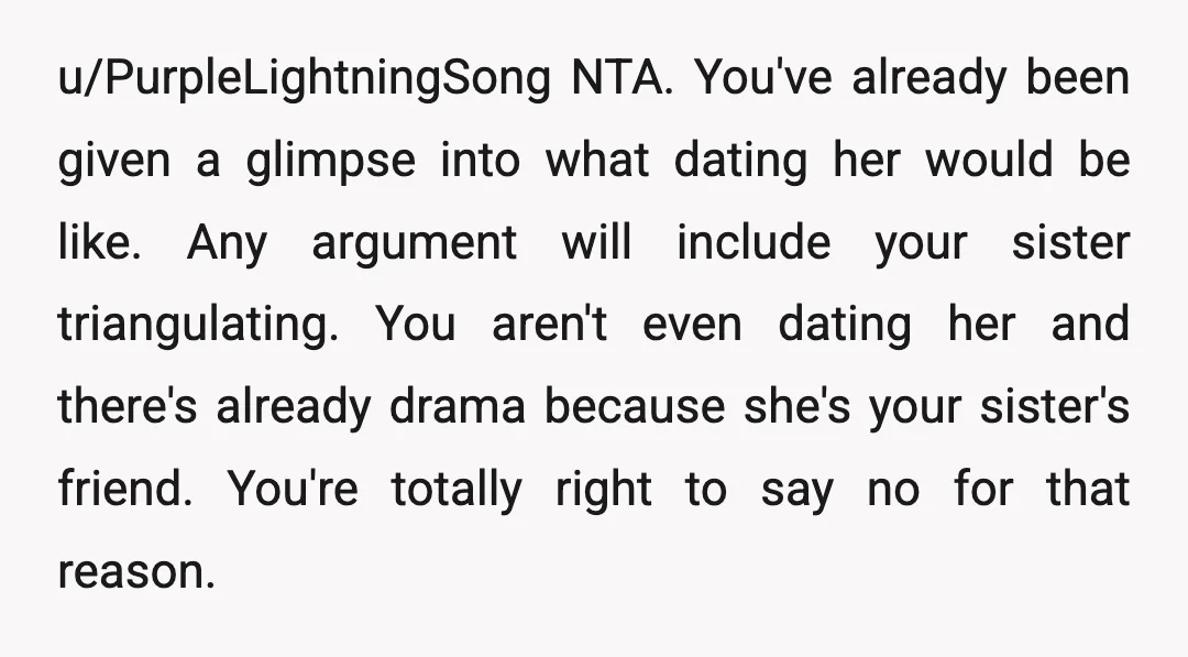 u/PurpleLightningSong NTA. You've already been given a glimpse into what dating her would be like. Any argument will include your sister triangulating. You aren't even dating her and there's already...