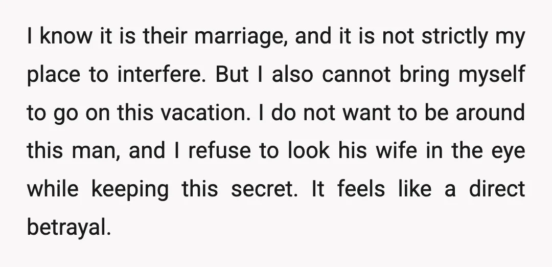 I know it is their marriage, and it is not strictly my place to interfere. But I also cannot bring myself to go on this vacation. I do not want...