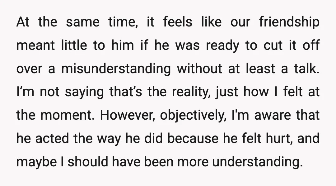 At the same time, it feels like our friendship meant little to him if he was ready to cut it off over a misunderstanding without at least a talk. I’m...