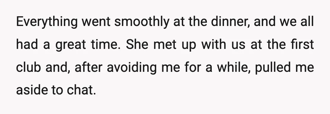 Everything went smoothly at the dinner, and we all had a great time. She met up with us at the first club and, after avoiding me for a while, pulled...